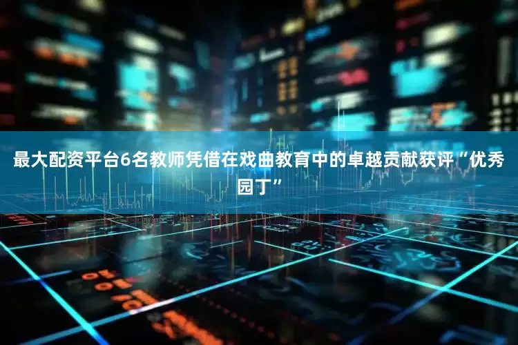 最大配资平台6名教师凭借在戏曲教育中的卓越贡献获评“优秀园丁”